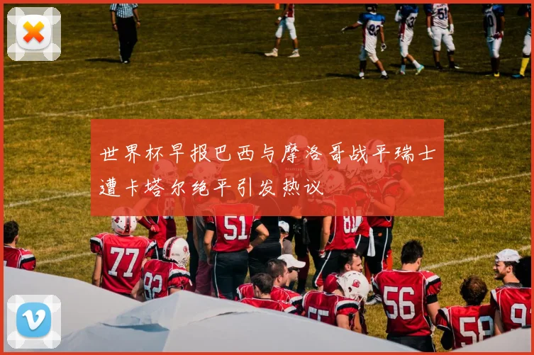 世界杯早报巴西与摩洛哥战平瑞士遭卡塔尔绝平引发热议