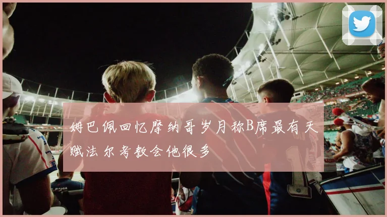 姆巴佩回忆摩纳哥岁月称B席最有天赋法尔考教会他很多