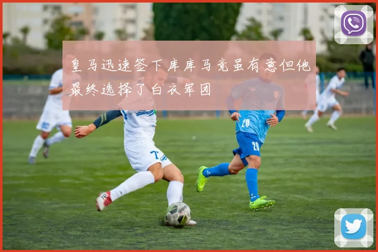 皇马迅速签下库库马竞虽有意但他最终选择了白衣军团