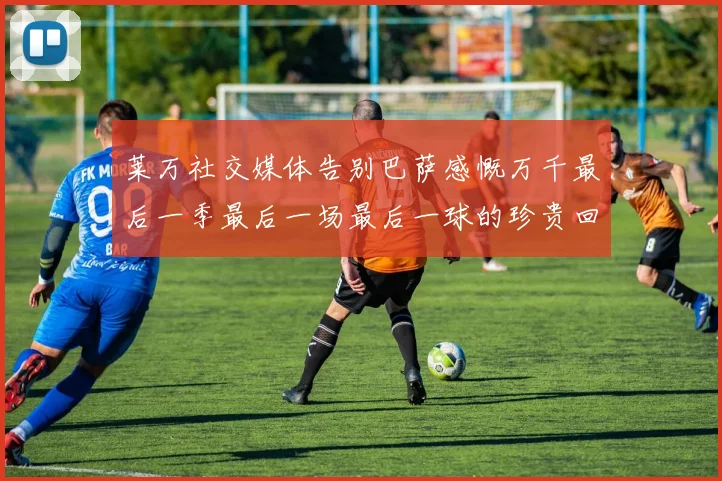 莱万社交媒体告别巴萨感慨万千最后一季最后一场最后一球的珍贵回忆