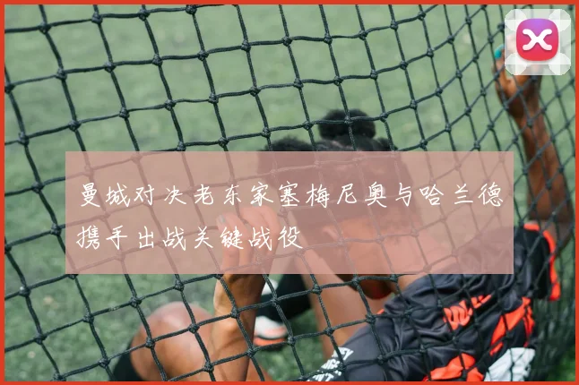 曼城对决老东家塞梅尼奥与哈兰德携手出战关键战役