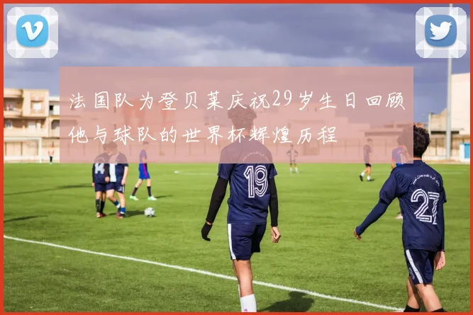法国队为登贝莱庆祝29岁生日回顾他与球队的世界杯辉煌历程