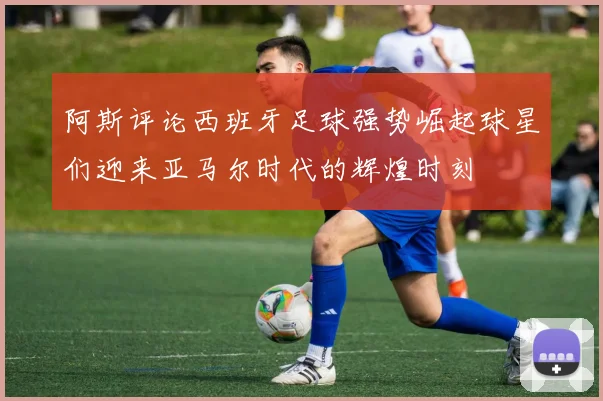 阿斯评论西班牙足球强势崛起球星们迎来亚马尔时代的辉煌时刻