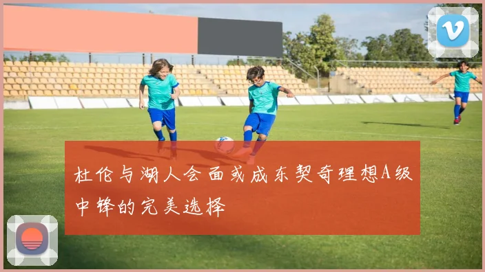 杜伦与湖人会面或成东契奇理想A级中锋的完美选择