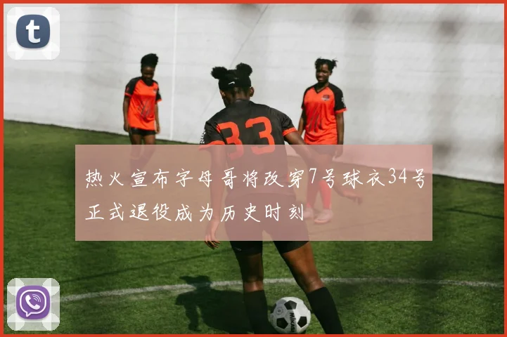 热火宣布字母哥将改穿7号球衣34号正式退役成为历史时刻