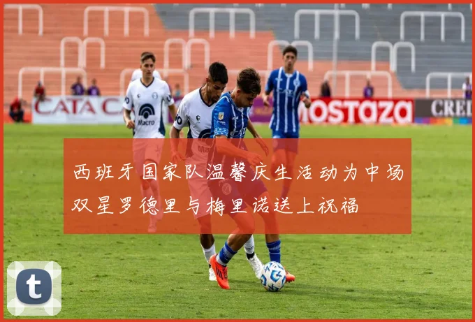西班牙国家队温馨庆生活动为中场双星罗德里与梅里诺送上祝福