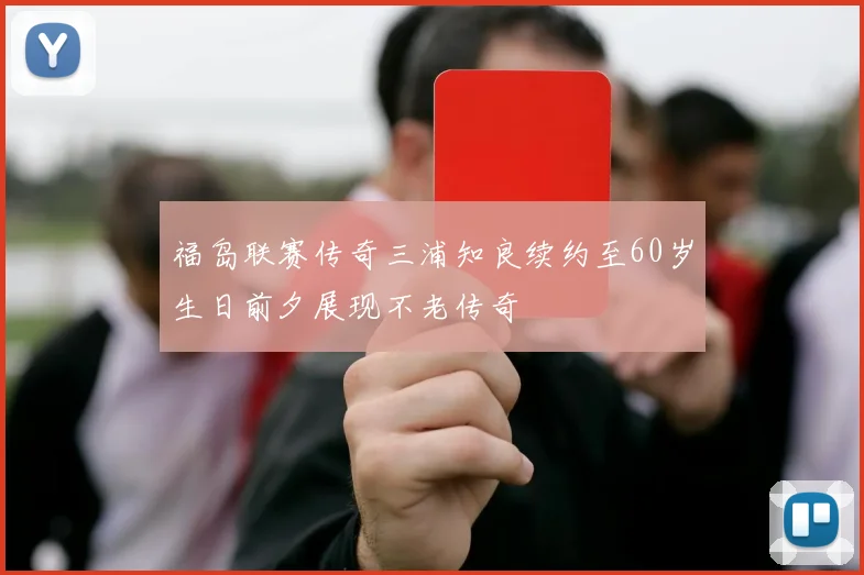 福岛联赛传奇三浦知良续约至60岁生日前夕展现不老传奇