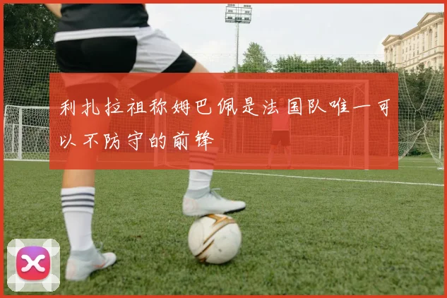 利扎拉祖称姆巴佩是法国队唯一可以不防守的前锋